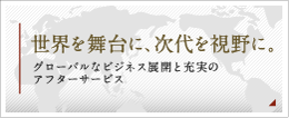 世界を舞台に、次代を視野に。グローバルなビジネス展開と充実のアフターサービス